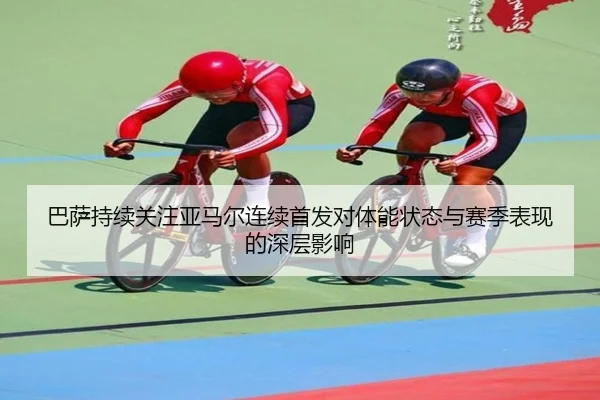 巴萨持续关注亚马尔连续首发对体能状态与赛季表现的深层影响