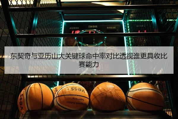 东契奇与亚历山大关键球命中率对比透视谁更具收比赛能力