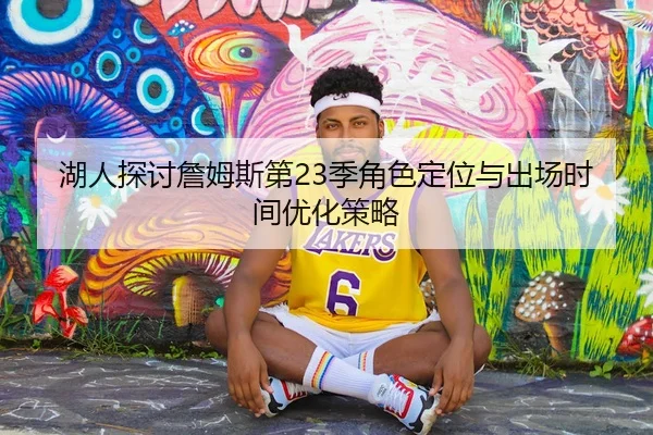湖人探讨詹姆斯第23季角色定位与出场时间优化策略